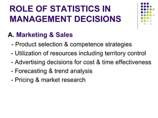 ROLE OF STATISTICS IN MANAGEMENT DECISIONS A.  Marketing & Sales - Product selection & competence strategies - Utilization of resources including territory control - Advertising decisions for cost & time effectiveness - Forecasting & trend analysis - Pricing & market research 