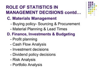 ROLE OF STATISTICS IN MANAGEMENT DECISIONS contd… C. Materials Management - Buying policy- Sourcing & Procurement - Material Planning & Lead Times D. Finance, Investments & Budgeting   - Profit planning - Cash Flow Analysis - Investment decisions - Dividend policy decisions - Risk Analysis - Portfolio Analysis 