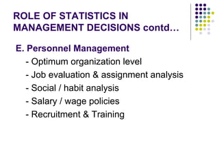 ROLE OF STATISTICS IN MANAGEMENT DECISIONS contd… E. Personnel Management - Optimum organization level - Job evaluation & assignment analysis - Social / habit analysis - Salary / wage policies - Recruitment & Training 