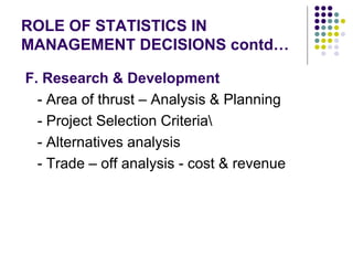 ROLE OF STATISTICS IN MANAGEMENT DECISIONS contd… F. Research & Development - Area of thrust – Analysis & Planning - Project Selection Criteria\ - Alternatives analysis - Trade – off analysis - cost & revenue  