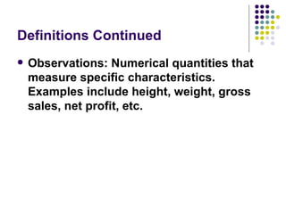 Definitions Continued Observations: Numerical quantities that measure specific characteristics. Examples include height, weight, gross sales, net profit, etc. 