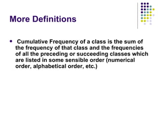 More Definitions Cumulative Frequency of a class is the sum of the frequency of that class and the frequencies of all the preceding or succeeding classes which are listed in some sensible order (numerical order, alphabetical order, etc.) 