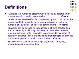 Definitions “ Statistics is a numerical statement of facts in any department of enquiry placed in relation to each other’.  -Bowley “ Statistics are the classified facts representing the conditions of the people in a State specially those facts which can be stated in numbers or any tabular or classified arrangement”.  -Webster   “ Statistics can be defined as the aggregate of facts affected to a marked extent by multiplicity of causes, numerically expressed, enumerated or estimated according to a reasonable standard of accuracy, collected in in a systematic manner, for a pre-determined purpose and placed in relation to each other”.  -Secrist Statistics is the science of collecting, organizing , analyzing, interpreting and presenting data.  