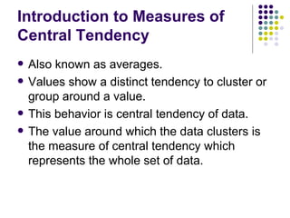 Introduction to Measures of Central Tendency Also known as averages. Values show a distinct tendency to cluster or group around a value. This behavior is central tendency of data. The value around which the data clusters is the measure of central tendency which represents the whole set of data. 