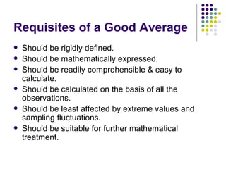 Requisites of a Good Average Should be rigidly defined. Should be mathematically expressed. Should be readily comprehensible & easy to calculate. Should be calculated on the basis of all the observations. Should be least affected by extreme values and sampling fluctuations. Should be suitable for further mathematical treatment. 