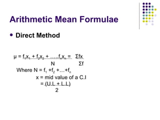 Arithmetic Mean Formulae Direct Method μ  = f 1 x 1  + f 2 x 2  + …..f n x n  =  Σ fx N  Σ f Where N = f 1  +f 2  +…+f n x = mid value of a C.I = (U.L + L.L) 2 