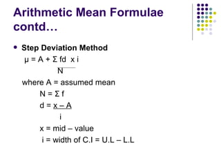 Arithmetic Mean Formulae contd… Step Deviation Method μ  = A +  Σ  fd  x i N where A = assumed mean N =  Σ  f d =  x – A i x = mid – value i = width of C.I = U.L – L.L 