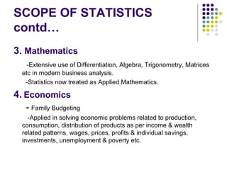 SCOPE OF STATISTICS contd… 3 .  Mathematics -Extensive use of Differentiation, Algebra, Trigonometry, Matrices etc in modern business analysis. -Statistics now treated as Applied Mathematics. 4.   Economics -   Family   Budgeting -Applied in solving economic problems related to production, consumption, distribution of products as per income & wealth related patterns, wages, prices, profits & individual savings, investments, unemployment & poverty etc. 