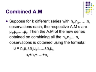 Combined A.M Suppose for k different series with n 1 ,n 2 ……n k  observations each, the respective A.M s are  μ 1 , μ 2 ,…. μ k . Then the A.M of the new series obtained on combining all the n 1 ,n 2 ,…n k  observations is obtained using the formula: μ  =  n 1 μ 1 +n 2 μ 2 +….+n k μ k n 1 +n 2 +….+n k 