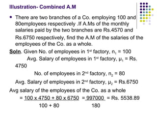 Illustration- Combined A.M There are two branches of a Co. employing 100 and 80employees respectively .If A.Ms of the monthly salaries paid by the two branches are Rs.4570 and  Rs.6750 respectively, find the A.M of the salaries of the employees of the Co. as a whole. Soln . Given No. of employees in 1 st  factory, n 1  = 100  Avg. Salary of employees in 1 st  factory,  μ 1  = Rs. 4750 No. of employees in 2 nd  factory, n 2  = 80 Avg. Salary of employees in 2 nd  factory,  μ 2  = Rs.6750 Avg salary of the employees of the Co. as a whole =  100 x 4750 + 80 x 6750   =  997000  = Rs. 5538.89 100 + 80  180 