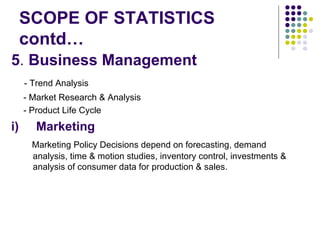 SCOPE OF STATISTICS contd… 5 .  Business Management - Trend Analysis - Market Research & Analysis - Product Life Cycle i)  Marketing Marketing Policy Decisions depend on forecasting, demand  analysis, time & motion studies, inventory control, investments & analysis of consumer data for production & sales.  