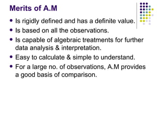 Merits of A.M Is rigidly defined and has a definite value. Is based on all the observations. Is capable of algebraic treatments for further data analysis & interpretation. Easy to calculate & simple to understand. For a large no. of observations, A.M provides a good basis of comparison.  