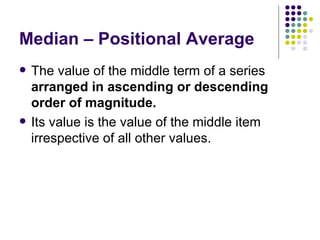 Median – Positional Average The value of the middle term of a series  arranged in ascending or descending order of magnitude. Its value is the value of the middle item irrespective of all other values. 
