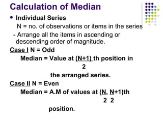 Calculation of Median  Individual Series N = no. of observations or items in the series - Arrange all the items in ascending or descending order of magnitude. Case I  N = Odd Median = Value at  (N+1)  th position in  2  the arranged series. Case II  N = Even Median = A.M of values at ( N ,  N +1)th  2  2  position.  