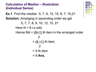 Calculation of Median – Illustration  (Individual Series)  Ex.1   Find the median  5, 7, 9, 12, 10, 8, 7, 15,21 Solution:  Arranging in ascending order we get  5, 7, 7, 8, 9, 10, 12, 15, 21  Here N = 9 i.e odd Hence Md =  (N+1)  th item in the arranged order 2 =  (9 +1)  th item   2  = 5 th item = 9  Ans. 