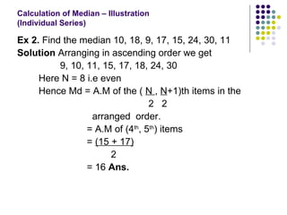 Calculation of Median – Illustration  (Individual Series) Ex 2.  Find the median 10, 18, 9, 17, 15, 24, 30, 11 Solution  Arranging in ascending order we get 9, 10, 11, 15, 17, 18, 24, 30 Here N = 8 i.e even Hence Md = A.M of the (  N  ,  N +1)th items in the  2  2 arranged  order. = A.M of (4 th , 5 th ) items =  (15 + 17)   2 = 16  Ans.   