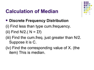 Calculation of Median Discrete Frequency Distribution (i) Find less than type cum.frequency. (ii) Find N/2.( N =  Σ f) (iii) Find the cum.freq. just greater than N/2. Suppose it is C. (iv) Find the corresponding value of X. (the item) This is median. 
