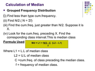 Calculation of Median Grouped Frequency Distribution ( i) Find less than type cum.frequency. (ii) Find N/2.( N =  Σ f) (iii) Find the cum.freq. just greater than N/2. Suppose it is X. (iv) Look for the cum.freq. preceding X. Find the corresponding class interval.This is median class Formula Used Where L1 = L.L of median class L2 = U.L of median class C =cum.freq. of class preceding the median class. f = frequency of median class.  Md = L1 +  N/2 - C   (L2 – L1) f 