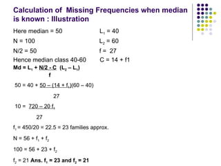Calculation of  Missing Frequencies when median is known : Illustration Here median = 50  L 1  = 40 N = 100  L 2  = 60 N/2 = 50  f =  27 Hence median class 40-60  C = 14 + f1 Md = L 1  +  N/2 - C   (L 2  – L 1 ) f 50 = 40 +  50 – (14 + f 1 ) (60 – 40) 27 10 =  720 – 20 f 1 27 f 1  = 450/20 = 22.5 = 23 families approx.  N = 56 + f 1  + f 2 100 = 56 + 23 + f 2 f 2  = 21  Ans. f 1  = 23 and f 2  = 21 