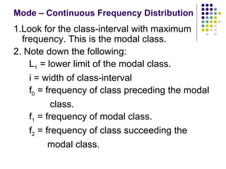 Mode – Continuous Frequency Distribution 1.Look for the class-interval with maximum frequency. This is the modal class. 2. Note down the following: L 1  = lower limit of the modal class. i = width of class-interval f 0  = frequency of class preceding the modal class.  f 1  = frequency of modal class. f 2  = frequency of class succeeding the  modal class.  