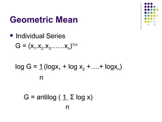 Geometric Mean Individual Series G = (x 1 .x 2 .x 3 ……x n ) 1/n log G =  1   (logx 1  + log x 2  +….+ logx n ) n   G = antilog (  1  Σ  log x) n 