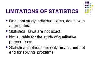 LIMITATIONS OF STATISTICS Does not study individual items, deals  with aggregates. Statistical  laws are not exact. Not suitable for the study of qualitative phenomenon. Statistical methods are only means and not end for solving  problems. 