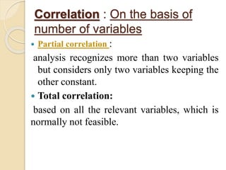Correlation : On the basis of 
number of variables 
 Partial correlation : 
analysis recognizes more than two variables 
but considers only two variables keeping the 
other constant. 
 Total correlation: 
based on all the relevant variables, which is 
normally not feasible. 
 