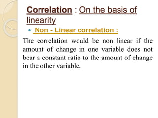 Correlation : On the basis of 
linearity 
 Non - Linear correlation : 
The correlation would be non linear if the 
amount of change in one variable does not 
bear a constant ratio to the amount of change 
in the other variable. 
 