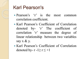 Karl Pearson's 
 Pearson’s ‘r’ is the most common 
correlation coefficient. 
 Karl Pearson’s Coefficient of Correlation 
denoted by- ‘r’ The coefficient of 
correlation ‘r’ measure the degree of 
linear relationship between two variables 
say x & y. 
 Karl Pearson’s Coefficient of Correlation 
denoted by- r -1≥ r ≤ +1 
 
