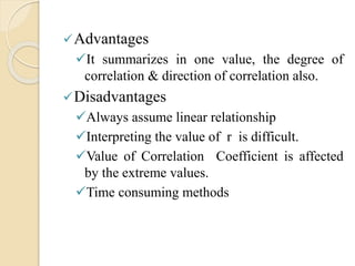 Advantages 
It summarizes in one value, the degree of 
correlation & direction of correlation also. 
Disadvantages 
Always assume linear relationship 
Interpreting the value of r is difficult. 
Value of Correlation Coefficient is affected 
by the extreme values. 
Time consuming methods 
 