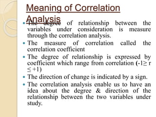 Meaning of Correlation 
Analysis  The degree of relationship between the 
variables under consideration is measure 
through the correlation analysis. 
 The measure of correlation called the 
correlation coefficient 
 The degree of relationship is expressed by 
coefficient which range from correlation (-1≥ r 
≤ +1) 
 The direction of change is indicated by a sign. 
 The correlation analysis enable us to have an 
idea about the degree & direction of the 
relationship between the two variables under 
study. 
 