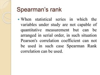 Spearman’s rank 
 When statistical series in which the 
variables under study are not capable of 
quantitative measurement but can be 
arranged in serial order, in such situation 
Pearson's correlation coefficient can not 
be used in such case Spearman Rank 
correlation can be used. 
 