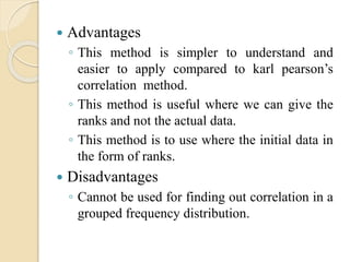  Advantages 
◦ This method is simpler to understand and 
easier to apply compared to karl pearson’s 
correlation method. 
◦ This method is useful where we can give the 
ranks and not the actual data. 
◦ This method is to use where the initial data in 
the form of ranks. 
 Disadvantages 
◦ Cannot be used for finding out correlation in a 
grouped frequency distribution. 
 