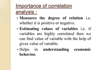 Importance of correlation 
analysis : 
 Measures the degree of relation i.e. 
whether it is positive or negative. 
 Estimating values of variables i.e. if 
variables are highly correlated then we 
can find value of variable with the help of 
gives value of variable. 
 Helps in understanding economic 
behavior. 
 