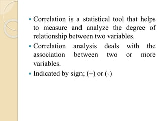  Correlation is a statistical tool that helps 
to measure and analyze the degree of 
relationship between two variables. 
 Correlation analysis deals with the 
association between two or more 
variables. 
 Indicated by sign; (+) or (-) 
 