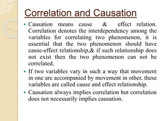 Correlation and Causation 
 Causation means cause & effect relation. 
Correlation denotes the interdependency among the 
variables for correlating two phenomenon, it is 
essential that the two phenomenon should have 
cause-effect relationship,& if such relationship does 
not exist then the two phenomenon can not be 
correlated. 
 If two variables vary in such a way that movement 
in one are accompanied by movement in other, these 
variables are called cause and effect relationship. 
 Causation always implies correlation but correlation 
does not necessarily implies causation. 
 