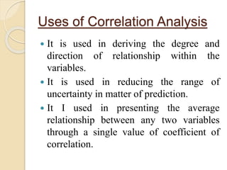 Uses of Correlation Analysis 
 It is used in deriving the degree and 
direction of relationship within the 
variables. 
 It is used in reducing the range of 
uncertainty in matter of prediction. 
 It I used in presenting the average 
relationship between any two variables 
through a single value of coefficient of 
correlation. 
 