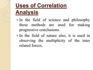 Uses of Correlation 
Analysis 
 In the field of science and philosophy 
these methods are used for making 
progressive conclusions. 
 In the field of nature also, it is used in 
observing the multiplicity of the inter 
related forces. 
 