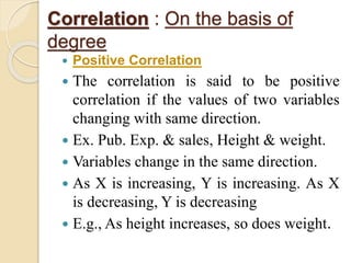 Correlation : On the basis of 
degree 
 Positive Correlation 
 The correlation is said to be positive 
correlation if the values of two variables 
changing with same direction. 
 Ex. Pub. Exp. & sales, Height & weight. 
 Variables change in the same direction. 
 As X is increasing, Y is increasing. As X 
is decreasing, Y is decreasing 
 E.g., As height increases, so does weight. 
 