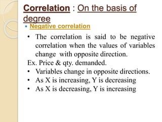 Correlation : On the basis of 
degree 
 Negative correlation 
• The correlation is said to be negative 
correlation when the values of variables 
change with opposite direction. 
Ex. Price & qty. demanded. 
• Variables change in opposite directions. 
• As X is increasing, Y is decreasing 
• As X is decreasing, Y is increasing 
 