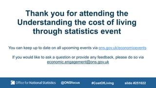 Thank you for attending the
Understanding the cost of living
through statistics event
You can keep up to date on all upcoming events via ons.gov.uk/economicevents
If you would like to ask a question or provide any feedback, please do so via
economic.engagement@ons.gov.uk
slido #251022
#CostOfLiving
@ONSfocus
 