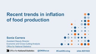 Recent trends in inflation
of food production
Sonia Carrera
Assistant Deputy Director
Economic and Cross-Cutting Analysis
Office for National Statistics
slido #251022
#CostOfLiving
@ONSfocus
 