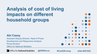Analysis of cost of living
impacts on different
household groups
Abi Casey
Assistant Deputy Director, Head of Prices
Development and Responsive Analysis
Prices Division
Office for National Statistics
slido #251022
#CostOfLiving
@ONSfocus
 