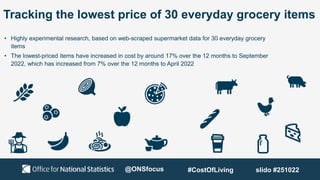 Tracking the lowest price of 30 everyday grocery items
• Highly experimental research, based on web-scraped supermarket data for 30 everyday grocery
items
• The lowest-priced items have increased in cost by around 17% over the 12 months to September
2022, which has increased from 7% over the 12 months to April 2022
@ONSfocus #CostOfLiving slido #251022
 