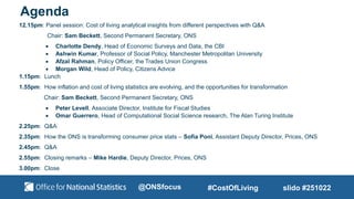 Agenda
12.15pm: Panel session: Cost of living analytical insights from different perspectives with Q&A
Chair: Sam Beckett, Second Permanent Secretary, ONS
 Charlotte Dendy, Head of Economic Surveys and Data, the CBI
 Ashwin Kumar, Professor of Social Policy, Manchester Metropolitan University
 Afzal Rahman, Policy Officer, the Trades Union Congress
 Morgan Wild, Head of Policy, Citizens Advice
1.15pm: Lunch
1.55pm: How inflation and cost of living statistics are evolving, and the opportunities for transformation
Chair: Sam Beckett, Second Permanent Secretary, ONS
 Peter Levell, Associate Director, Institute for Fiscal Studies
 Omar Guerrero, Head of Computational Social Science research, The Alan Turing Institute
2.25pm: Q&A
2.35pm: How the ONS is transforming consumer price stats – Sofia Poni, Assistant Deputy Director, Prices, ONS
2.45pm: Q&A
2.55pm: Closing remarks – Mike Hardie, Deputy Director, Prices, ONS
3.00pm: Close
slido #251022
#CostOfLiving
@ONSfocus
 