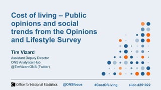 Cost of living – Public
opinions and social
trends from the Opinions
and Lifestyle Survey
Tim Vizard
Assistant Deputy Director
ONS Analytical Hub
@TimVizardONS (Twitter)
@ONSfocus #CostOfLiving slido #251022
 