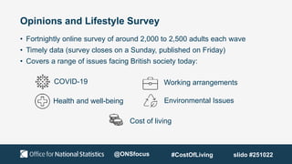Opinions and Lifestyle Survey
• Fortnightly online survey of around 2,000 to 2,500 adults each wave
• Timely data (survey closes on a Sunday, published on Friday)
• Covers a range of issues facing British society today:
Environmental Issues
Health and well-being
COVID-19 Working arrangements
Cost of living
@ONSfocus #CostOfLiving slido #251022
 