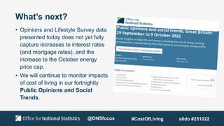 What’s next?
• Opinions and Lifestyle Survey data
presented today does not yet fully
capture increases to interest rates
(and mortgage rates), and the
increase to the October energy
price cap.
• We will continue to monitor impacts
of cost of living in our fortnightly
Public Opinions and Social
Trends.
@ONSfocus #CostOfLiving slido #251022
 