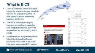 What is BICS
• The ONS created a new innovative
fortnightly business survey, initially to
monitor the impact of COVID-19,
now geared towards assessing
business sentiment
• The BICS voluntary fortnightly
business survey has provided us
with a rapid and flexible survey to
respond quickly to changing policy
needs
• Detailed results are published each
fortnight with headline figures
published each week in a Faster
Indicators (now called RTI) bulletin
Financial
performance
Workforce
size
Furlough
Grants and
Schemes
EU Exit
International trade
& supply chains
Net zero
Shortage of workers
Global supply
chains
Increase in prices
(energy)
@ONSfocus #CostOfLiving slido #251022
 