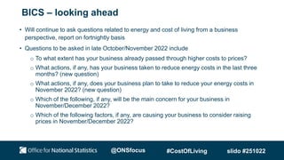 BICS – looking ahead
• Will continue to ask questions related to energy and cost of living from a business
perspective, report on fortnightly basis
• Questions to be asked in late October/November 2022 include
o To what extent has your business already passed through higher costs to prices?
o What actions, if any, has your business taken to reduce energy costs in the last three
months? (new question)
o What actions, if any, does your business plan to take to reduce your energy costs in
November 2022? (new question)
o Which of the following, if any, will be the main concern for your business in
November/December 2022?
o Which of the following factors, if any, are causing your business to consider raising
prices in November/December 2022?
@ONSfocus #CostOfLiving slido #251022
 